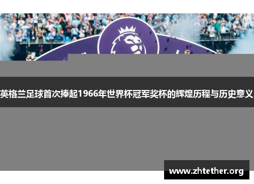 英格兰足球首次捧起1966年世界杯冠军奖杯的辉煌历程与历史意义